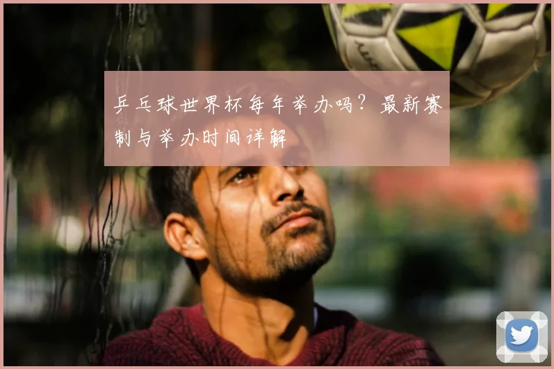 乒乓球世界杯每年举办吗？最新赛制与举办时间详解