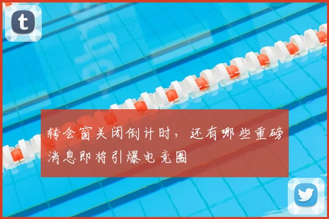 转会窗关闭倒计时，还有哪些重磅消息即将引爆电竞圈
