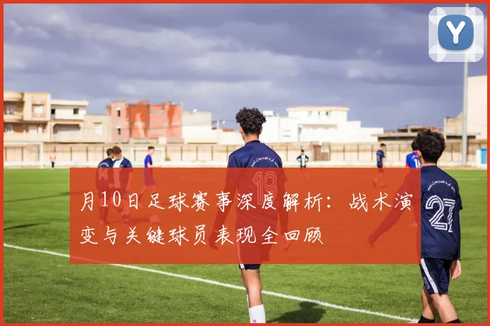 月10日足球赛事深度解析:战术演变与关键球员表现全回顾