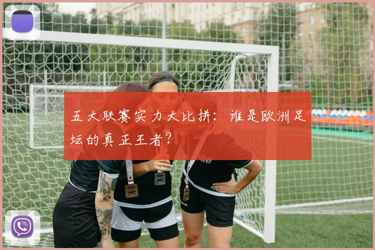 五大联赛实力大比拼：谁是欧洲足坛的真正王者？