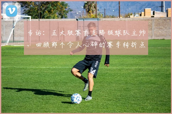 专访:五大联赛首支降级球队主帅,回顾那个令人心碎的赛季转折点_20260609201234