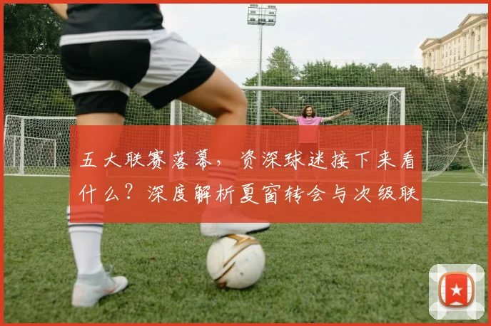 五大联赛落幕，资深球迷接下来看什么？深度解析夏窗转会与次级联赛观赛指南_20260611141810