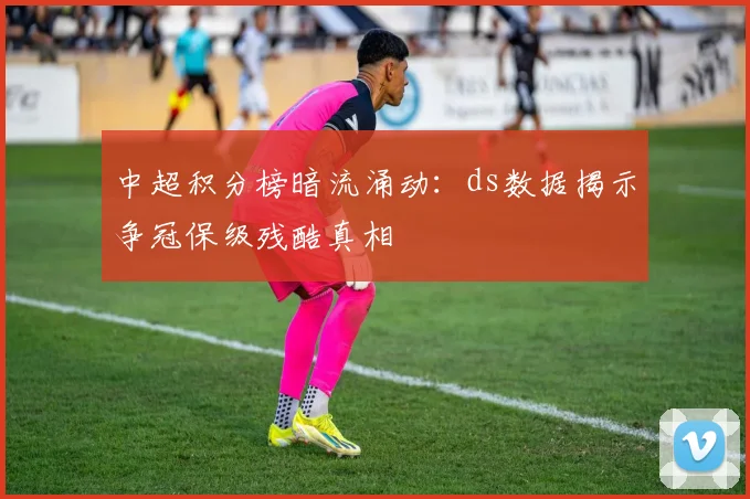 中超积分榜暗流涌动：ds数据揭示争冠保级残酷真相