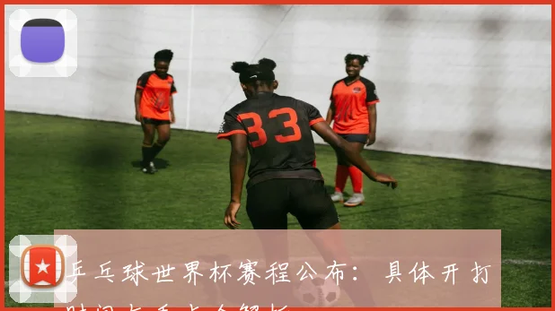 乒乓球世界杯赛程公布：具体开打时间与看点全解析