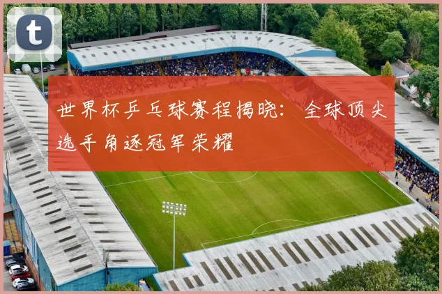 世界杯乒乓球赛程揭晓：全球顶尖选手角逐冠军荣耀