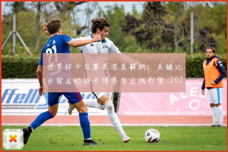 世界杯今日赛果深度解析：关键比分背后的战术博弈与出线形势_20260609201259