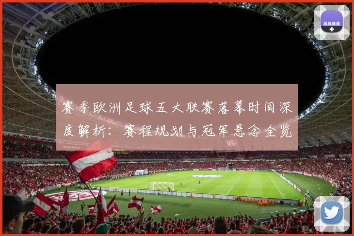 赛季欧洲足球五大联赛落幕时间深度解析:赛程规划与冠军悬念全览